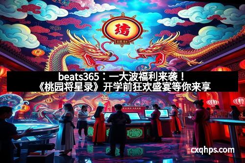 beats365：一大波福利来袭！《桃园将星录》开学前狂欢盛宴等你来享