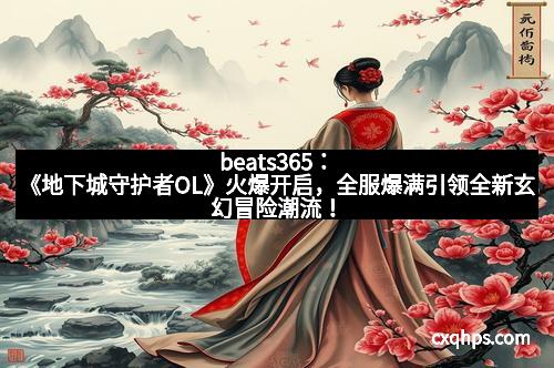 beats365：《地下城守护者OL》火爆开启，全服爆满引领全新玄幻冒险潮流！